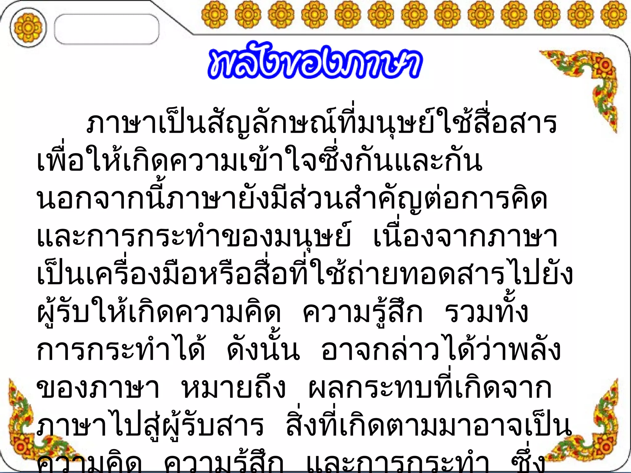 ภาษาเป็นสัญลักษณ์ที่มนุษย์ใช้สื่อสาร 
เพอื่ให้เกิดความเข้าใจซงึ่กันและกัน 
นอกจากนี้ภาษายังมีส่วนสำาคัญต่อการคิด 
และการกระทำาของมนุษย์ เนื่องจากภาษา 
เป็นเครื่องมือหรือสื่อที่ใช้ถ่ายทอดสารไปยัง 
ผู้รับให้เกิดความคดิ ความรู้สึก รวมทงั้ 
การกระทำาได้ ดังนั้น อาจกล่าวได้ว่าพลัง 
ของภาษา หมายถึง ผลกระทบที่เกิดจาก 
ภาษาไปสู่ผรูั้บสาร สิ่งที่เกิดตามมาอาจเปน็ 
ความคดิ ความรู้สกึ และการกระทำา ซึ่ง 
 
