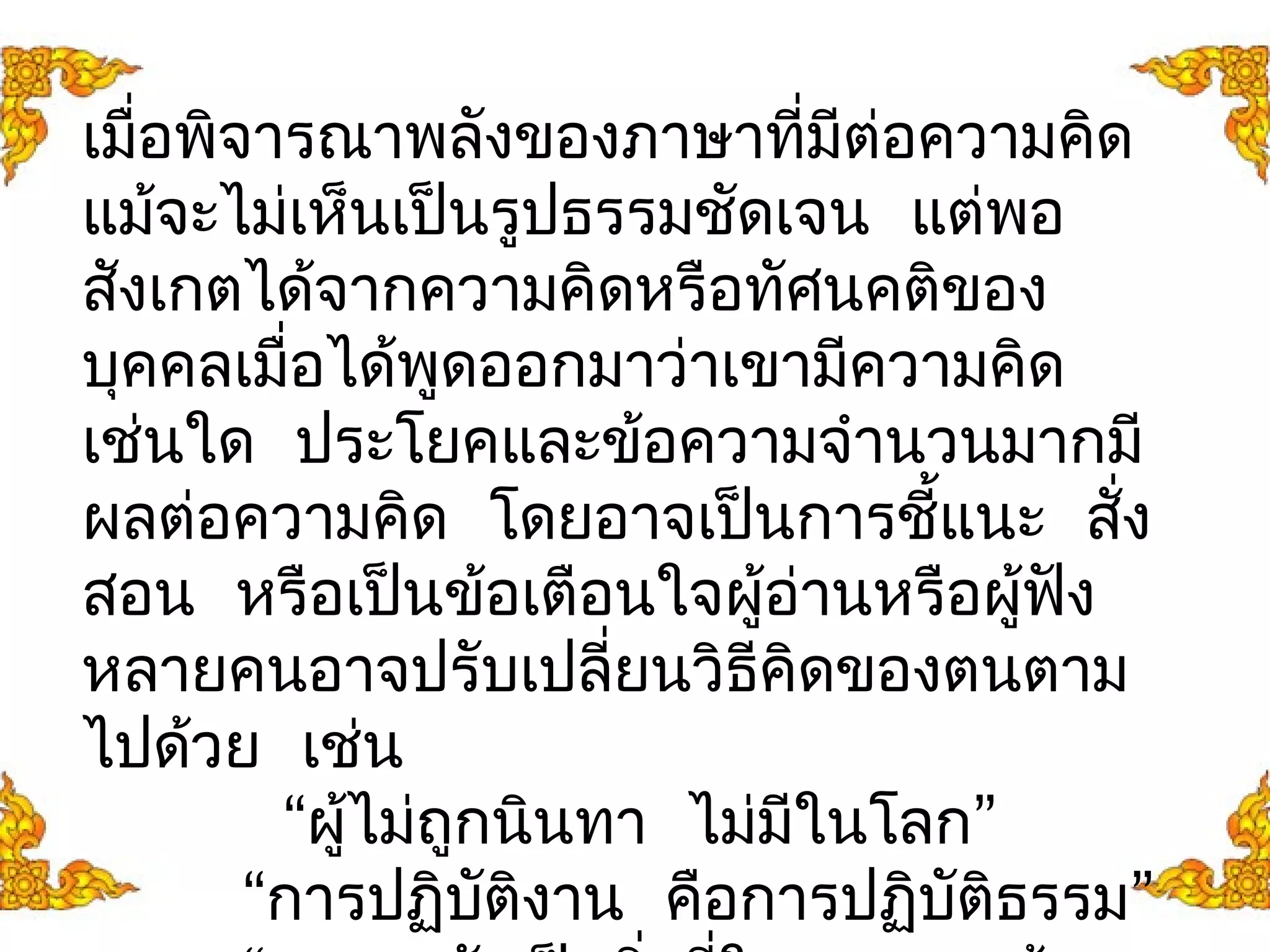 เมื่อพิจารณาพลังของภาษาทมีี่ต่อความคดิ 
แมจ้ะไม่เห็นเปน็รูปธรรมชดัเจน แต่พอ 
สังเกตได้จากความคิดหรือทัศนคติของ 
บุคคลเมื่อได้พูดออกมาว่าเขามีความคิด 
เช่นใด ประโยคและข้อความจำานวนมากมี 
ผลต่อความคดิ โดยอาจเปน็การชี้แนะ สงั่ 
สอน หรือเป็นข้อเตือนใจผู้อ่านหรือผู้ฟงั 
หลายคนอาจปรับเปลี่ยนวิธีคิดของตนตาม 
ไปด้วย เช่น 
“ผไู้ม่ถูกนินทา ไม่มีในโลก” 
“การปฏิบตัิงาน คอืการปฏิบัติธรรม” 
“ความกลัวเป็นสิ่งที่ใจของเราสร้าง 
 