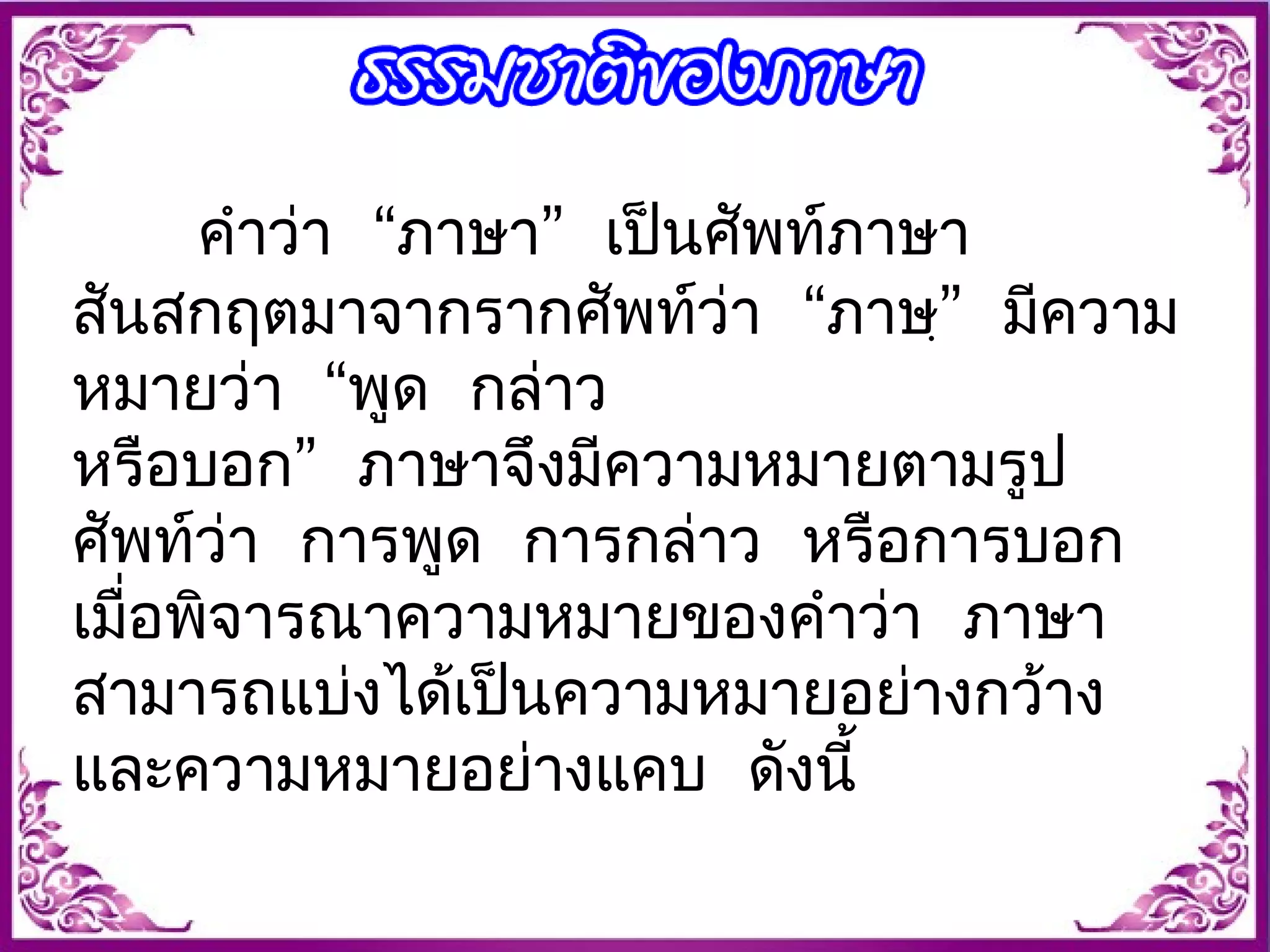 คำาว่า “ภาษา” เปน็ศัพท์ภาษา 
สันสกฤตมาจากรากศัพท์ว่า “ภาษฺ” มีความ 
หมายว่า “พูด กล่าว 
หรือบอก” ภาษาจึงมีความหมายตามรูป 
ศัพท์ว่า การพูด การกล่าว หรือการบอก 
เมื่อพจิารณาความหมายของคำาว่า ภาษา 
สามารถแบ่งได้เป็นความหมายอย่างกว้าง 
และความหมายอย่างแคบ ดังนี้ 
 