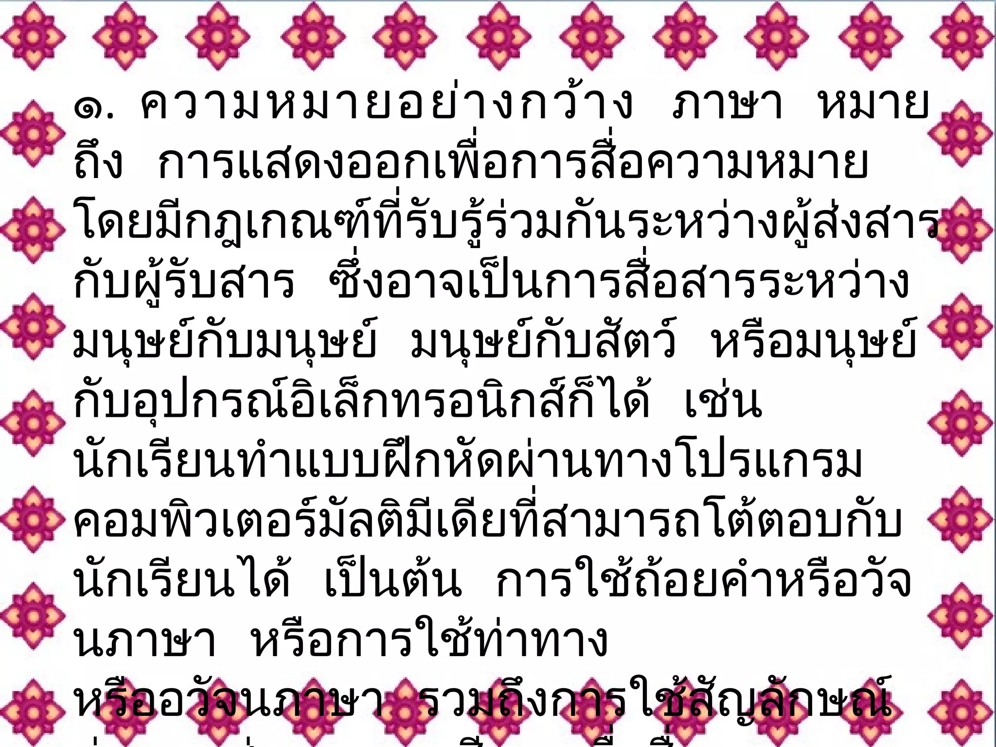 ๑. ความหมายอย่างกว้าง ภาษา หมาย 
ถึง การแสดงออกเพื่อการสื่อความหมาย 
โดยมีกฎเกณฑ์ที่รับรู้ร่วมกันระหว่างผู้ส่งสาร 
กับผู้รับสาร ซึ่งอาจเป็นการสื่อสารระหว่าง 
มนุษย์กับมนุษย์ มนุษย์กับสตัว์ หรือมนุษย์ 
กับอุปกรณ์อิเล็กทรอนิกสก์็ได้ เช่น 
นักเรียนทำาแบบฝึกหัดผ่านทางโปรแกรม 
คอมพิวเตอร์มัลติมีเดียที่สามารถโต้ตอบกับ 
นักเรียนได้ เปน็ต้น การใช้ถ้อยคำาหรือวัจ 
นภาษา หรือการใช้ท่าทาง 
หรืออวัจนภาษา รวมถึงการใช้สญัลักษณ์ 
ต่างๆ เช่น ภาพ เสยีง เพอื่สื่อความหมาย 
 