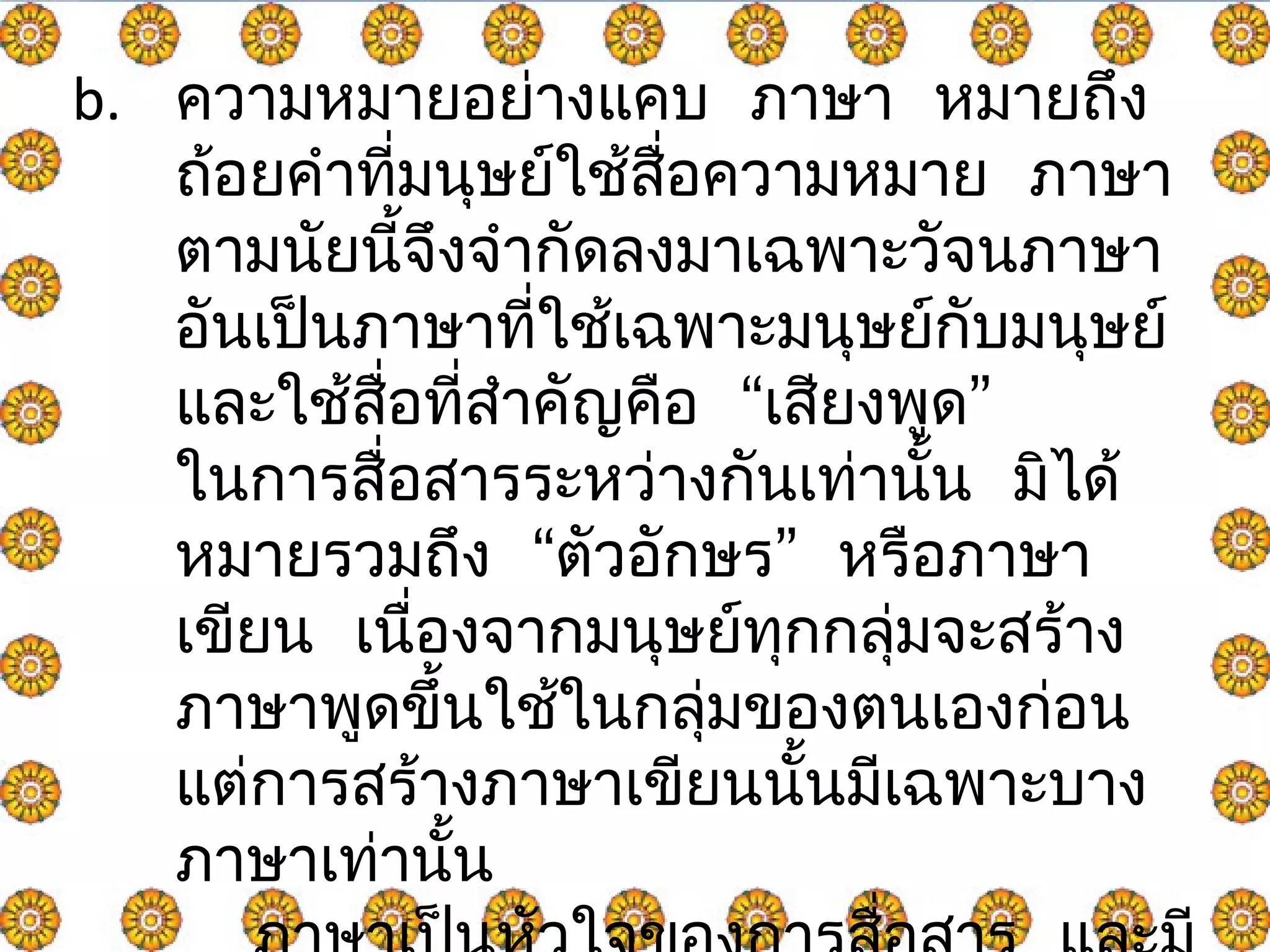 b. ความหมายอย่างแคบ ภาษา หมายถึง 
ถ้อยคำาทมี่นุษย์ใช้สื่อความหมาย ภาษา 
ตามนัยนี้จึงจำากัดลงมาเฉพาะวัจนภาษา 
อันเปน็ภาษาที่ใชเ้ฉพาะมนุษย์กับมนุษย์ 
และใช้สอื่ที่สำาคัญคอื “เสียงพูด” 
ในการสื่อสารระหว่างกันเท่านั้น มไิด้ 
หมายรวมถึง “ตัวอักษร” หรือภาษา 
เขียน เนื่องจากมนุษย์ทุกกลุ่มจะสร้าง 
ภาษาพดูขึ้นใช้ในกลุ่มของตนเองก่อน 
แต่การสร้างภาษาเขียนนั้นมีเฉพาะบาง 
ภาษาเท่านั้น 
ภาษาเป็นหัวใจของการสื่อสาร และมี 
 