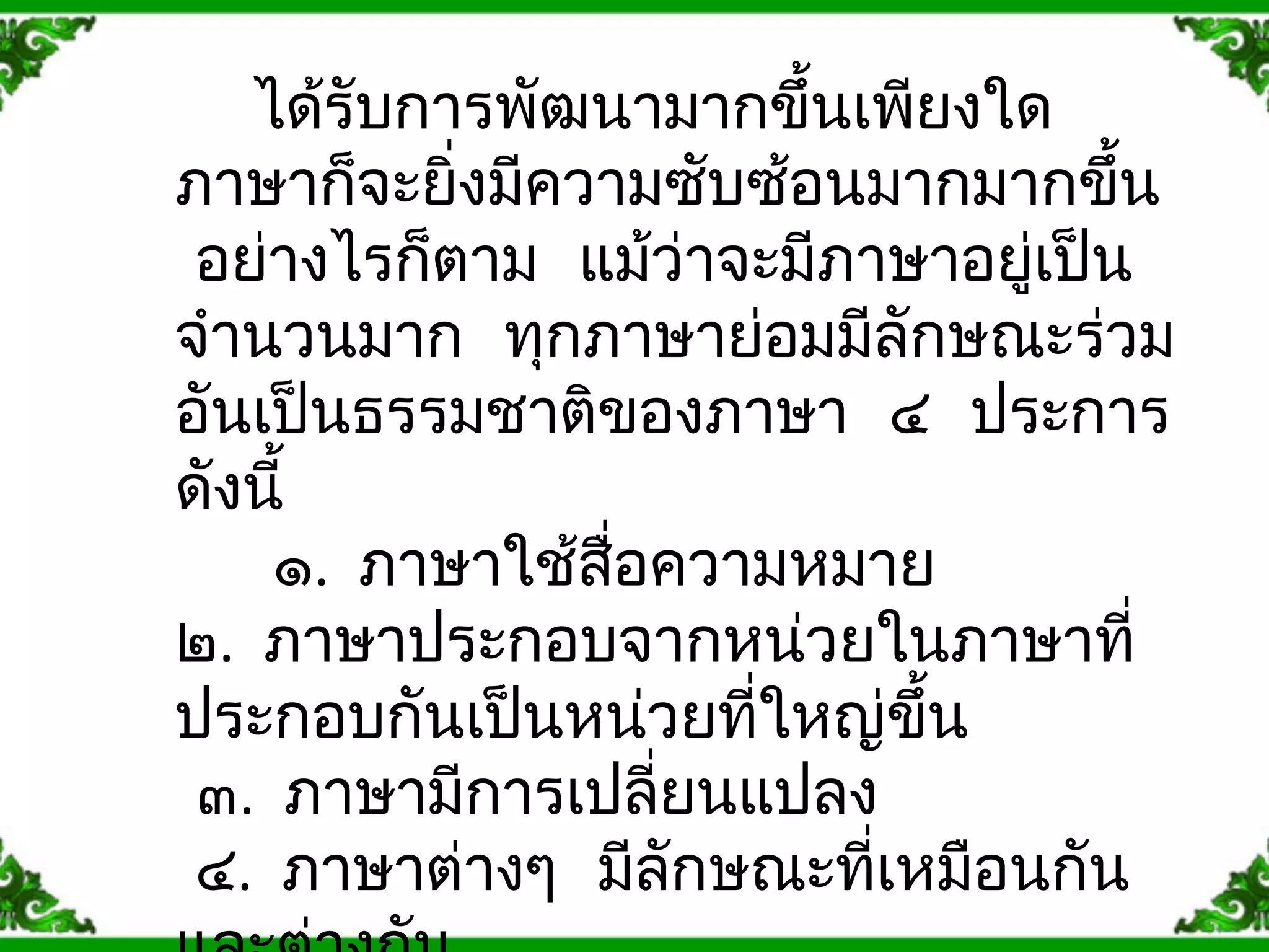 ได้รับการพัฒนามากขึ้นเพียงใด 
ภาษาก็จะยงิ่มคีวามซับซอ้นมากมากขนึ้ 
อย่างไรก็ตาม แม้ว่าจะมีภาษาอยู่เป็น 
จำานวนมาก ทุกภาษาย่อมมลีักษณะร่วม 
อันเปน็ธรรมชาติของภาษา ๔ ประการ 
ดังนี้ 
๑. ภาษาใช้สื่อความหมาย 
๒. ภาษาประกอบจากหน่วยในภาษาที่ 
ประกอบกันเป็นหน่วยที่ใหญ่ขึ้น 
๓. ภาษามีการเปลี่ยนแปลง 
๔. ภาษาต่างๆ มีลักษณะที่เหมือนกัน 
และต่างกัน 
 