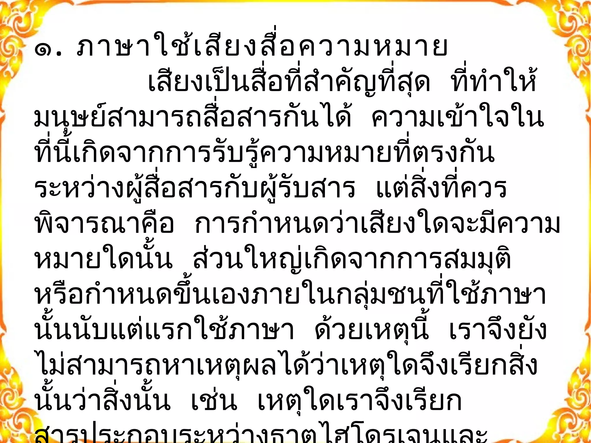 ๑. ภาษาใช้เสียงสื่อความหมาย 
เสยีงเปน็สอื่ที่สำาคญัที่สุด ที่ทำาให้ 
มนุษย์สามารถสอื่สารกันได้ ความเขา้ใจใน 
ที่นี้เกิดจากการรับรู้ความหมายที่ตรงกัน 
ระหว่างผู้สอื่สารกับผรูั้บสาร แต่สิ่งที่ควร 
พิจารณาคือ การกำาหนดว่าเสยีงใดจะมีความ 
หมายใดนั้น ส่วนใหญ่เกิดจากการสมมุติ 
หรือกำาหนดขึ้นเองภายในกลุ่มชนที่ใช้ภาษา 
นั้นนับแต่แรกใช้ภาษา ด้วยเหตุนี้ เราจึงยัง 
ไม่สามารถหาเหตุผลได้ว่าเหตุใดจึงเรียกสิ่ง 
นั้นว่าสงิ่นั้น เช่น เหตุใดเราจึงเรียก 
สารประกอบระหว่างธาตุไฮโดรเจนและ 
 