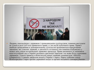  Людина, взаємодіючи з державою і громадянським суспільством, повинна виступати 
не тільки в ролі суб’єкта приватного права, а і як носій публічного права. Права і 
свободи громадянина в демократичному суспільстві визначаються юридичними 
законами, які ухвалює держава, а діяльність останньої теж повинна відбуватись у 
межах нею самою встановлених правових процедур. Право визначати та змінювати 
конституційний лад в Україні належить виключно народові і не може бути узурповане 
державою. З цього приводу в Конституції нашої держави зазначається: «Носієм 
суверенітету і єдиним джерелом влади в Україні є народ. Народ здійснює владу 
безпосередньо і через органи державної влади та органи місцевого самоврядування» 
 