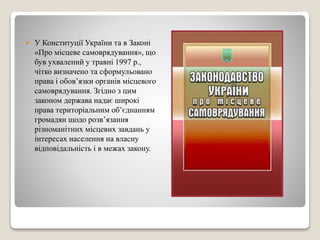  У Конституції України та в Законі 
«Про місцеве самоврядування», що 
був ухвалений у травні 1997 р., 
чітко визначено та сформульовано 
права і обов’язки органів місцевого 
самоврядування. Згідно з цим 
законом держава надає широкі 
права територіальним об’єднанням 
громадян щодо розв’язання 
різноманітних місцевих завдань у 
інтересах населення на власну 
відповідальність і в межах закону. 
 