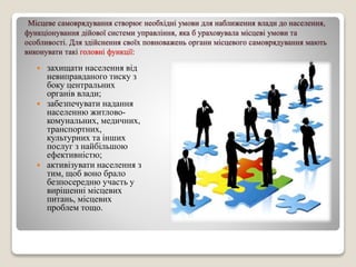 Місцеве самоврядування створює необхідні умови для наближення влади до населення, 
функціонування дійової системи управління, яка б ураховувала місцеві умови та 
особливості. Для здійснення своїх повноважень органи місцевого самоврядування мають 
виконувати такі головні функції: 
 захищати населення від 
невиправданого тиску з 
боку центральних 
органів влади; 
 забезпечувати надання 
населенню житлово- 
комунальних, медичних, 
транспортних, 
культурних та інших 
послуг з найбільшою 
ефективністю; 
 активізувати населення з 
тим, щоб воно брало 
безпосередню участь у 
вирішенні місцевих 
питань, місцевих 
проблем тощо. 
 