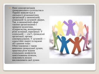  Нині самоорганізація 
громадянського суспільства в 
Україні виявляється в 
діяльності різноманітних 
організацій у економічній, 
соціальній та духовній сферах. 
Так, в економічній сфері 
такими організаціями є 
приватні колективи, 
підприємства, кооперативи, 
різні асоціації, корпорації. У 
соціальній — сім’ї, громадські 
організації, органи 
самоврядування. У духовній — 
самостійні творчі та наукові 
об’єднання тощо. 
Обов’язковими є також 
вивчення громадської думки, 
практика розв’язання 
соціальних конфліктів 
цивілізованим шляхом, 
можливість вільно 
висловлювати свої думки. 
 