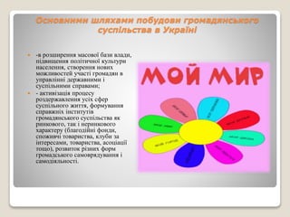Основними шляхами побудови громадянського 
суспільства в Україні 
 -в розширення масової бази влади, 
підвищення політичної культури 
населення, створення нових 
можливостей участі громадян в 
управлінні державними і 
суспільними справами; 
 - активізація процесу 
роздержавлення усіх сфер 
суспільного життя, формування 
справжніх інститутів 
громадянського суспільства як 
ринкового, так і неринкового 
характеру (благодійні фонди, 
споживчі товариства, клуби за 
інтересами, товариства, асоціації 
тощо), розвиток різних форм 
громадського самоврядування і 
самодіяльності. 
 