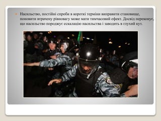 Насильство, постійні спроби в короткі терміни виправити становище, 
поновити втрачену рівновагу може мати тимчасовий ефект. Досвід переконує, 
що насильство породжує ескалацію насильства і заводить в глухий кут. 
 