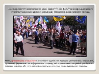 Досвід розвитку цивілізованих країн засвідчує, що формування громадянського 
суспільства шляхом світової цивілізації тривалий і дуже складний процес. 
Отже, громадянське суспільство є сукупністю суспільних відносин (економічних, соціальних, 
духовних), формальних та неформальних структур, які задовольняють потреби й реалізують 
інтереси індивідів або груп, що відповідають досягнутому рівню суспільного розвитку. 
 