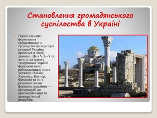 Становлення громадянського 
суспільства в Украіні 
 Перші елементи 
формування 
громадянського 
суспільства на території 
сучасної України 
криються в сивій 
давнині. Ще в VII—V ст. 
до н. е. на землях 
теперішньої Україні 
функціонували 
рабовласницькі міста- 
держави: Ольвія, 
Херсонес, Боспор, 
Феодосія та ін. з 
різноманітними 
формами правління — 
від монархії до 
аристократичної та 
демократичної 
республік. 
 