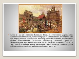  Коли в ІХ ст. виникла Київська Русь, її основними державними 
інститутами стали князь, князівська рада та народне віче. Як свідчать про 
цей період нашого політичного розвитку писемні пам’ятки, надзвичайно 
великі повноваження належали народному зібранню громадян. 
Повноваження віча поширювалися на всі функції державної влади, у 
тому числі на вибори князя, укладання з ним договору та обговорення 
найважливіших питань суспільно-політичного життя. 
 