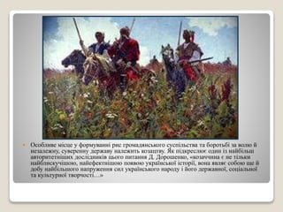  Особливе місце у формуванні рис громадянського суспільства та боротьбі за волю й 
незалежну, суверенну державу належить козацтву. Як підкреслює один із найбільш 
авторитетніших дослідників цього питання Д. Дорошенко, «козаччина є не тільки 
найблискучішою, найефектнішою появою української історії, вона являє собою ще й 
добу найбільшого напруження сил українського народу і його державної, соціальної 
та культурної творчості…» 
 