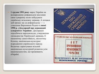  1 грудня 1991 року народ України на 
всенародному референдумі висловив 
свою суверенну волю побудувати 
українську незалежну державу. А почався 
цей процес ще до референдуму — з 
ухвалення Верховною Радою в липні 
1990 р. «Декларації про державний 
суверенітет України». Декларація 
передбачала народовладдя, утвердження 
громадянства Української держави, її 
економічну самостійність, екологічну 
безпеку, національно-культурне 
відродження українського народу. 
Водночас гарантувався вільний 
національно-культурний розвиток усім 
національностям, що проживають 
вУкраїні. 
 