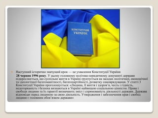  Наступний історично значущий крок — це ухвалення Конституції України 
28 червня 1996 року. У цьому головному політико-юридичному документі держави 
підкреслюється, що суспільне життя в Україні ґрунтується на засадах політичної, економічної 
та ідеологічної багатоманітності, багатопартійності, розвитку самоврядування. У статті 3 
Конституції України проголошується: «Людина, її життя і здоров’я, честь і гідність, 
недоторканість і безпека визнаються в Україні найвищою соціальною цінністю. Права і 
свободи людини та їх гарантії визначають зміст і спрямованість діяльності держави. Держава 
відповідає перед людиною за свою діяльність. Утвердження і забезпечення прав і свобод 
людини є головним обов’язком держави» 
 