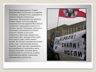  Нині процеси формування в Україні 
громадянського суспільства та створення 
незалежної, демократичної, соціальної та 
правової держави відбуваються 
паралельно. Прискоренню цих процесів 
активно сприяє політична реформа, 
оновлення політико-правової бази нашого 
суспільства з урахуванням власного та 
світового досвіду. Громадяни, громадські 
організації та різноманітні політичні 
інститути України за цих умов 
намагаються ефективно використати 
досвід передових, демократичних країн 
щодо захисту прав і свобод кожної 
людини. Як свідчить світовий політичний 
досвід, саме з усвідомлення кожною 
людиною думки про свою самоцінність, 
про спроможність і можливість своєю 
працею побудувати достойне життя 
власній родині та суспільству в цілому 
розпочинається процес становлення 
громадянського суспільства. 
 