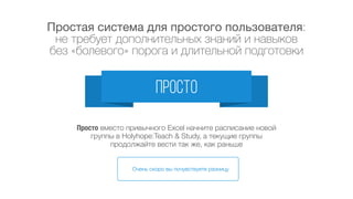 Наша система разрабатывалась
с участием школ и с учетом специфики школ
продуманно
мы разговаривали со школами,
изучали их бизнес-процессы,
придумывали, как им помочь, проверяли решения на
практике, росли вместе с нашими клиентами
Сначала Теперь
мы постоянно развиваем систему,
вводим новый функционал, улучшаем интерфейс,
дорабатываем систему
по заказу школ (отдельная услуга)
 