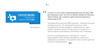 Я около 3-х лет искал специализированную систему CRM
для языковых школ. В итоге остановил выбор на
HOLLIHOP как на, пожалуй, единственном решении в
своем роде в России.
Проблема большинства CRM на рынке - слишком большая
универсальность. Но в языковой школе есть свои
специфичные бизнес-процессы, завязанные на «цикл
жизни» ученика в школе. И они сильно отличаются от
цикла клиента в рекламном, ecommerce или IT-бизнесе.
В итоге за универсальность приходится платить
перестройкой своих бизнес-процессов, когда не ты
управляешь системой, а она диктует свои условия. Для нас
это было неприемлемым.
Алексей Смолин
владелец сети
языковых центров J and S
‘‘
‘‘
www.jands.ru
 