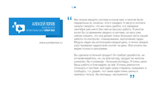 Мы начали вводить систему в конце мая, и многие были
недовольны (я, конечно, этого ожидал). К августу коллеги
начали говорить, что им очень удобно, а в середине
сентября уже никто без неё не мыслил работу. Я многое
хотел бы со временем увидеть в системе, но могу уже
сейчас сказать, что она делает очень большую часть нашей
работы по контролю, планированию, выполнению задач.
Модуль задач мы используем каждый день, я лично
каждое утро проверяю задачи всех коллег на день. Все
оплаты мы ведем только в программе.
Вы сделали отличный продукт! Он требует доработок, не
останавливайтесь, но, на мой взгляд, продукт во многом
уникален. Вы и команда - большие молодцы. Я очень ценю
Вашу работу и благодарен за неё. Я очень ревностно
отношусь к системе, все идеи сразу стараюсь скидывать и
сообщать, т.к. думаю, что такие идеи очень ценны и
принесут пользу. Вы молодцы, заслуженно!
Алексей попов
владелец сети
музыкальных школSundayRock
‘‘
‘‘
www.sundayrock.ru
 