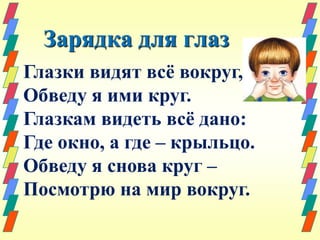 Зарядка для глаз 
Глазки видят всё вокруг, 
Обведу я ими круг. 
Глазкам видеть всё дано: 
Где окно, а где – крыльцо. 
Обведу я снова круг – 
Посмотрю на мир вокруг. 
 