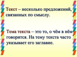 Текст – несколько предложений, 
связанных по смыслу. 
Тема текста – это то, о чём в нём 
говорится. На тему текста часто 
указывает его заглавие. 
 