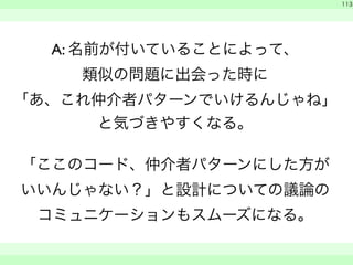 A: 名前が付いていることによって、 
類似の問題に出会った時に 
「あ、これ仲介者パターンでいけるんじゃね」 
と気づきやすくなる。 
「ここのコード、仲介者パターンにした方が 
いいんじゃない？」と設計についての議論の 
コミュニケーションもスムーズになる。 
　 
113 
　　 
 