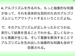 119 
A: アルゴリズムを作るのも、もっと抽象的な知識 
があって、それを具体的な目的のためのアルゴリ 
ズムとしてアウトプットするということだよね。 
で、そのアルゴリズムが正しかったかどうかは、 
実行して結果を見ることでわかる。正しくなかっ 
たら葛藤が生じる、そして葛藤を解消することで 
アルゴリズムを生み出した抽象的な知識も含めて 
改善される。 
　 
　　 
 