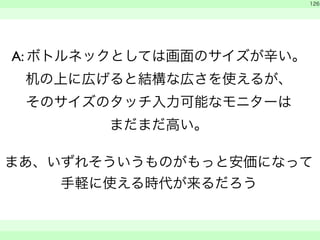A: ボトルネックとしては画面のサイズが辛い。 
机の上に広げると結構な広さを使えるが、 
そのサイズのタッチ入力可能なモニターは 
まだまだ高い。 
126 
! まあ、いずれそういうものがもっと安価になって 
手軽に使える時代が来るだろう 
　 
　　 
 