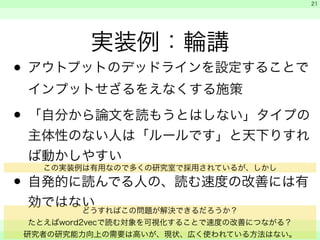 　 
　 
　　 
21 
実装例：輪講 
• アウトプットのデッドラインを設定することで 
インプットせざるをえなくする施策 
• 「自分から論文を読もうとはしない」タイプの 
主体性のない人は「ルールです」と天下りすれ 
ば動かしやすい 
この実装例は有用なので多くの研究室で採用されているが、しかし 
• 自発的に読んでる人の、読む速度の改善には有 
効ではない 
どうすればこの問題が解決できるだろうか？ 
たとえばword2vecで読む対象を可視化することで速度の改善につながる？ 
研究者の研究能力向上の需要は高いが、現状、広く使われている方法はない。 
 