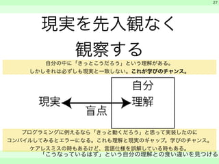 現実を先入観なく 
観察する 
　 
　 
「こうなっているはず」という自分の理解との食い違いを見つける 
　 
27 
自分の中に「きっとこうだろう」という理解がある。 
しかしそれは必ずしも現実と一致しない。これが学びのチャンス。 
プログラミングに例えるなら「きっと動くだろう」と思って実装したのに 
コンパイルしてみるとエラーになる。これも理解と現実のギャップ。学びのチャンス。 
ケアレスミスの時もあるけど、言語仕様を誤解している時もある。 
 
