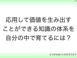 応用して価値を生み出す 
ことができる知識の体系を 
自分の中で育てるには？ 
　 
　 
どうすればいいのだろうか？ 
　 
43 
 