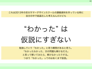 “わかった” は 
仮説にすぎない 
　 
　 
　　 
44 
これは2013年の京大サマーデザインスクールの講義資料を作っている時に 
自分の中で結晶化した考えなんだけども 
勉強していて「わかった」と思う瞬間があると思う。 
「わかったわかった、次の問題も解けるだろ」 
と思って解いてみたら、解けなかったりする。 
つまり「わかった」ってのはあくまで仮説。 
 
