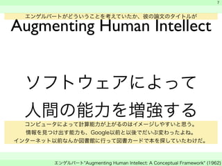 　 
　 
　 
7 
エンゲルバートがどういうことを考えていたか、彼の論文のタイトルが 
Augmenting Human Intellect 
ソフトウェアによって 
人間の能力を増強する 
コンピュータによって計算能力が上がるのはイメージしやすいと思う。 
情報を見つけ出す能力も、Google以前と以後でだいぶ変わったよね。 
インターネット以前なんか図書館に行って図書カードで本を探していたわけだ。 
エンゲルバート"Augmenting Human Intellect: A Conceptual Framework" (1962) 
 