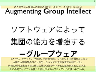 　 
　 
　　 
9 
Augmenting Group Intellect ここまでは人間個人の能力の強化だったけど、それだけじゃない 
ソフトウェアによって 
集団の能力を増強する 
＝グループウェア 
　eメール、チャット、Twitter、Facebook、これらのものが現れたことで 
人間と人間の間のコミュニケーションにも大きな変化が起こった。 
弊社の例だと東京本社の他に大阪や上海やベトナムに拠点があるんだけど、 
そこの間ではビデオ会議とか自社のグループウェアとかが使われている。 
 