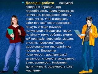  ДДоосслліідднніі ррооббооттии —— ппоошшууккооввіі 
ззааввддаанннняя іі ппррооееккттии,, щщоо 
ппееррееддббааччааююттьь ііннддииввііддууааллііззааццііюю 
ннааввччаанннняя,, ррооззшшиирреенннняя ооббссяяггуу 
ззннаанньь ууччнніівв.. УУччнніі ссккллааддааююттьь 
ззввііттии ппрроо ссввооїї ссппооссттеерреежжеенннняя;; 
ппиишшууттьь оогглляяддии ннааууккооввоо-- 
ппооппуулляяррнниихх ллііттееррааттууррии,, ттввооррии 
ннаа ввііллььннуу ттееммуу;; ррообблляяттьь ссххееммии 
ддіійй ппррииллааддіівв,, ввееррссттааттіівв,, ммаашшиинн;; 
ввннооссяяттьь ппррооппооззииццііїї щщооддоо 
ввддооссккооннааллеенннняя ттееххннооллооггііччнниихх 
ппррооццеессіівв.. ЕЕллееммееннттии 
ппоошшууккооввооссттіі,, ддооссллііддннииццььккооїї 
ддііяяллььннооссттіі ссппрриияяююттьь ввииххооввааннннюю 
уу нниихх ааккттииввннооссттіі,, ііннііццііааттииввии,, 
ддооппииттллииввооссттіі,, ррооззввииввааююттьь їїххннєє 
ммииссллеенннняя.. 
 