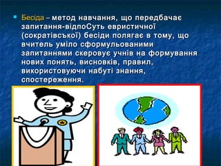  ББеессііддаа –– ммееттоодд ннааввччаанннняя,, щщоо ппееррееддббааччааєє 
ззааппииттаанннняя--ввііддппооССууттьь ееввррииссттииччннооїї 
((ссооккррааттііввссъъккооїї)) ббеессііддии ппоолляяггааєє вв ттооммуу,, щщоо 
ввччииттеелльь ууммііллоо ссффооррммууллььооввааннииммии 
ззааппииттаанннняяммии ссккееррооввууєє ууччнніівв ннаа ффооррммуувваанннняя 
ннооввиихх ппоонняяттьь,, ввииссннооввккіівв,, ппррааввиилл,, 
ввииккооррииссттооввууююччии ннааббууттіі ззннаанннняя,, 
ссппооссттеерреежжеенннняя.. 
 