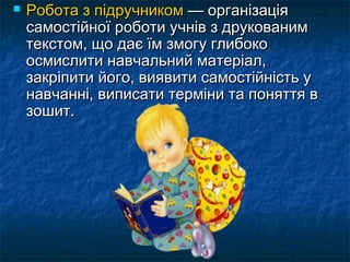  РРооббооттаа зз ппііддррууччннииккоомм —— ооррггааннііззааццііяя 
ссааммооссттііййннооїї ррооббооттии ууччнніівв зз ддррууккоовваанниимм 
ттееккссттоомм,, щщоо ддааєє їїмм ззммооггуу ггллииббооккоо 
ооссммииссллииттии ннааввччааллььнниийй ммааттееррііаалл,, 
ззааккррііппииттии ййооггоо,, ввиияяввииттии ссааммооссттііййннііссттьь уу 
ннааввччаанннніі,, ввииппииссааттии ттееррммііннии ттаа ппоонняяттттяя вв 
ззоошшиитт.. 
 