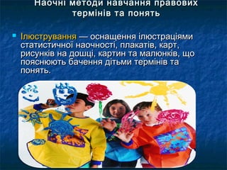 Наочні методи ннааввччаанннняя ппррааввооввиихх 
ттееррмміінніівв ттаа ппоонняяттьь 
 ІІллююссттрруувваанннняя —— ооссннаащщеенннняя ііллююссттррааццііяяммии 
ссттааттииссттииччннооїї ннааооччннооссттіі,, ппллааккааттіівв,, ккаарртт,, 
ррииссууннккіівв ннаа ддоошшцціі,, ккааррттиинн ттаа ммааллююннккіівв,, щщоо 
ппоояяссннююююттьь ббааччеенннняя ддііттььммии ттееррмміінніівв ттаа 
ппоонняяттьь.. 
 