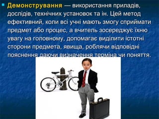  ДДееммооннссттрруувваанннняя —— ввииккооррииссттаанннняя ппррииллааддіівв,, 
ддооссллііддіівв,, ттееххннііччнниихх ууссттааннооввоокк ттаа іінн.. ЦЦеейй ммееттоодд 
ееффееккттииввнниийй,, ккооллии ввссіі ууччнніі ммааююттьь ззммооггуу ссппррииййммааттии 
ппррееддммеетт ааббоо ппррооццеесс,, аа ввччииттеелльь ззооссеерреедджжууєє їїххннюю 
ууввааггуу ннаа ггооллооввннооммуу,, ддооппооммааггааєє ввииддііллииттии ііссттооттнніі 
ссттооррооннии ппррееддммееттаа,, яяввиищщаа,, ррообблляяччии ввііддппооввіідднніі 
ппоояяссннеенннняя ддааююччии ввииззннааччеенннняя ттееррммііннаа ччии ппоонняяттттяя.. 
 