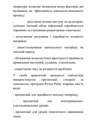 літератури дозволяє визначити низку факторів, які 
впливають на ефективність навчально-виховного 
процесу: 
- зростання впливу виступу на аудиторію, 
оскільки значний обсяг інформації сприймається 
зоровими та слуховими рецепторами одночасно; 
- полегшення розуміння і сприйняття поданого 
матеріалу; 
- запам’ятовування навчального матеріалу на 
значний період; 
- збільшення психологічної вірогідності прийняття 
правильних висновків, суджень, узагальнень; 
- скорочення часу на розкриття проблеми. 
У своїй практичній діяльності найчастіше 
використовуємо презентації, створені за 
допомогою програми Power Point, зокрема такі їх 
види: 
- презентації для лекційного викладу матеріалу; 
- презентації для повторювально- 
узагальнювальних уроків; 
- презентації для уроків тематичного оцінювання 
знань. 
 