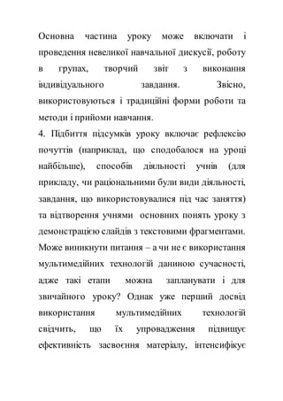 Основна частина уроку може включати і 
проведення невеликої навчальної дискусії, роботу 
в групах, творчий звіт з виконання 
індивідуального завдання. Звісно, 
використовуються і традиційні форми роботи та 
методи і прийоми навчання. 
4. Підбиття підсумків уроку включає рефлексію 
почуттів (наприклад, що сподобалося на уроці 
найбільше), способів діяльності учнів (для 
прикладу, чи раціональними були види діяльності, 
завдання, що використовувалися під час заняття) 
та відтворення учнями основних понять уроку з 
демонстрацією слайдів з текстовими фрагментами. 
Може виникнути питання – а чи не є використання 
мультимедійних технологій даниною сучасності, 
адже такі етапи можна запланувати і для 
звичайного уроку? Однак уже перший досвід 
використання мультимедійних технологій 
свідчить, що їх упровадження підвищує 
ефективність засвоєння матеріалу, інтенсифікує 
 