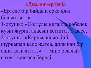 «Диалог-ертегі» 
«Ертеде бір байдың ерке ұлы 
болыпты…» 
1-оқушы: «Сол ұлы көгалда көбелек 
қуып жүріп, адасып кетіпті…» десе, 
2-оқушы: «Қарны ашып, іші 
шұрқырап келе жатса, алдынан бір 
ешкі кезігіпті…» — міне осылай 
ертегі жалғаса береді. 
 