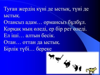 Туған жердің күні де ыстық, түні де 
ыстық. 
Отансыз адам… ормансыз бұлбұл. 
Қорқақ мың өледі, ер бір рет өледі. 
Ел іші… алтын бесік. 
Отан… оттан да ыстық. 
Бірлік түбі… береке 
 
