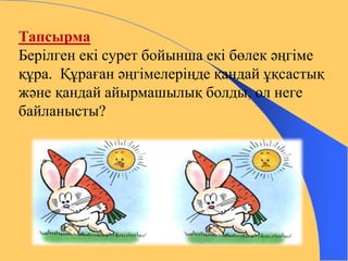 Тапсырма 
Берілген екі сурет бойынша екі бөлек әңгіме 
құра. Құраған әңгімелеріңде қандай ұқсастық 
және қандай айырмашылық болды, ол неге 
байланысты? 
 