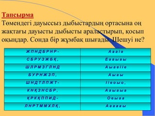 Тапсырма 
Төмендегі дауыссыз дыбыстардың ортасына оң 
жақтағы дауысты дыбысты араластырып, қосып 
оқыңдар. Сонда бір жұмбақ шығады. Шешуі не? 
Ж П Н Д Б Р Н Р - А а а і ә 
С Б Р У З Ж Б Қ , Е а а ы а ы 
Ш Л Р М З Г Л Н Д А ы а е і і е 
Б У Р Н Ж З П , А ы а ы 
Ш Н Д Т Л П Ж Т - І і е о ы о , 
К Н Қ З Н С Б Р , А а ы а ы а 
Қ Р К Қ П П И Д - О е ы а а 
Л Н Р Т М М Х Л Қ , А а а а а ы 
 