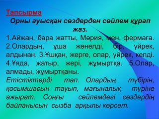 Тапсырма 
Орны ауысқан сөздерден сөйлем құрап 
жаз. 
1.Айжан, бара жатты, Мәрия, мен, фермаға. 
2.Олардың, ұша жөнелді, бір, үйрек, 
алдынан. 3.Ұшқан, жерге, олар, үйрек, келді. 
4.Ұяда, жатыр, жері, жұмыртқа. 5.Олар, 
алмады, жұмыртқаны. 
Етістіктерді тап. Олардың түбірін, 
қосымшасын тауып, мағыналық түріне 
ажырат. Соңғы сөйлемдегі сөздердің 
байланысын сызба арқылы көрсет. 
 