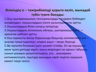 1.Осы шығармашылық тапсырмаларды пәндерге бейімдеп 
қолданудан, оқушылардың пәнге қызығушылығы артты. 
2.Оқушылардың білім сапасы көтерілді. 
3.Оқушылардың логикалық ойлауы, шығармашылық іс — 
әрекетке қабілеті артты. 
4.Осы жұмысты өткізу барысында бақылау нәтижесімен ата – 
аналар таныстырылып, оларға ақыл – кеңес берілді. 
5.Әр мұғалім болашақ үшін қызмет істейді. Ол әр оқушыны 
жеке тұлға ретінде көріп, оның өміріндегі өз орнын табуына, 
сынып ұғымын қалыптастыруға, ата… аналармен 
ынтымақтасуға, оқытуда қиындық көріп жүрген оқушыға 
көмегі тиері сөзсіз. 
