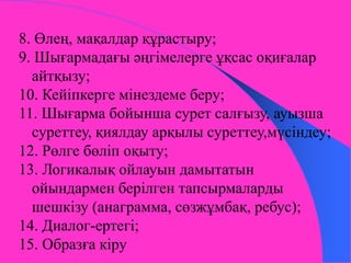 8. Өлең, мақалдар құрастыру; 
9. Шығармадағы әңгімелерге ұқсас оқиғалар 
айтқызу; 
10. Кейіпкерге мінездеме беру; 
11. Шығарма бойынша сурет салғызу, ауызша 
суреттеу, қиялдау арқылы суреттеу,мүсіндеу; 
12. Рөлге бөліп оқыту; 
13. Логикалық ойлауын дамытатын 
ойындармен берілген тапсырмаларды 
шешкізу (анаграмма, сөзжұмбақ, ребус); 
14. Диалог-ертегі; 
15. Образға кіру 
 
