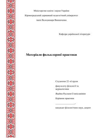 Міністерство освіти і науки України 
Кіровоградський державний педагогічний університет 
імені Володимира Винниченка 
Кафедра української літератури 
Матеріали фольклорної практики 
Студентки 22–ої групи 
факультету філології та 
журналістики 
Яцейко Руслани Станіславівни 
Керівник практики 
_________________, 
кандидат філологічних наук, доцент 
 