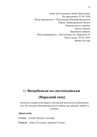 26 
Запис від Головченко Любов Миколаївни 
Рік народження: 21. 05. 1938 
Місце народження: с. Листопадово Новомиргородського 
Району Кіровоградської області 
Національність: українка 
Освіта: середня 
Працювала дояркою 
Місце проживання: с. Листопадово, вул. Перемоги, 93 
Число запису: 29. 07. 2014 
Яцейко Руслана 
22. Витребеньки по-листопадівськи 
(Народний епос) 
(музично-гумористична версія із розповідей жителів кутка Краснянка 
села Листопадове Новомиргородського району про традиції, забави та 
гуляння) 
Дійові особи: 
Степан – чоловік 40 років, господар. 
Ганнуся – жінка 35-ти років, дружина Степана. 
 